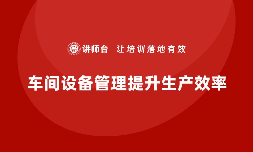 文章车间管理培训：车间设备管理提升生产效率的关键的缩略图