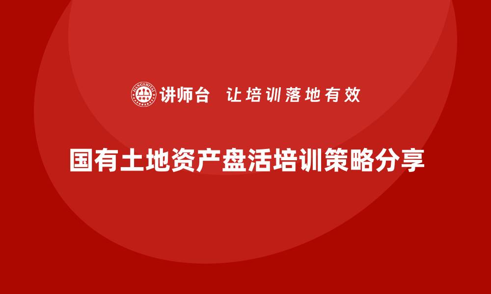 文章国有土地资产盘活企业培训的成功策略与实践分享的缩略图