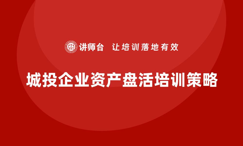 文章城投存量资产盘活企业培训课程的实用指南与策略的缩略图