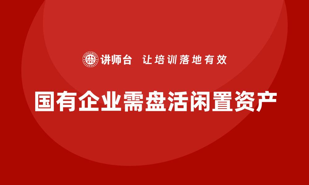 文章国有闲置资产盘活方案企业培训课程全解析的缩略图