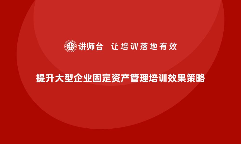 提升大型企业固定资产管理培训效果策略