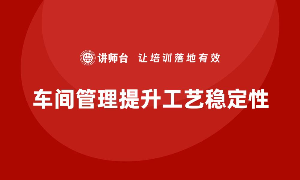 文章车间现场管理：如何提升车间的工艺稳定性的缩略图
