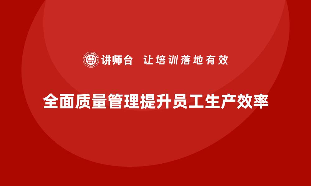 文章全面质量管理如何帮助企业提高员工生产效率？的缩略图