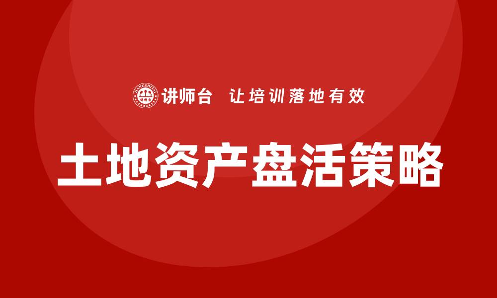 文章土地资产盘活的有效策略与实践经验分享的缩略图