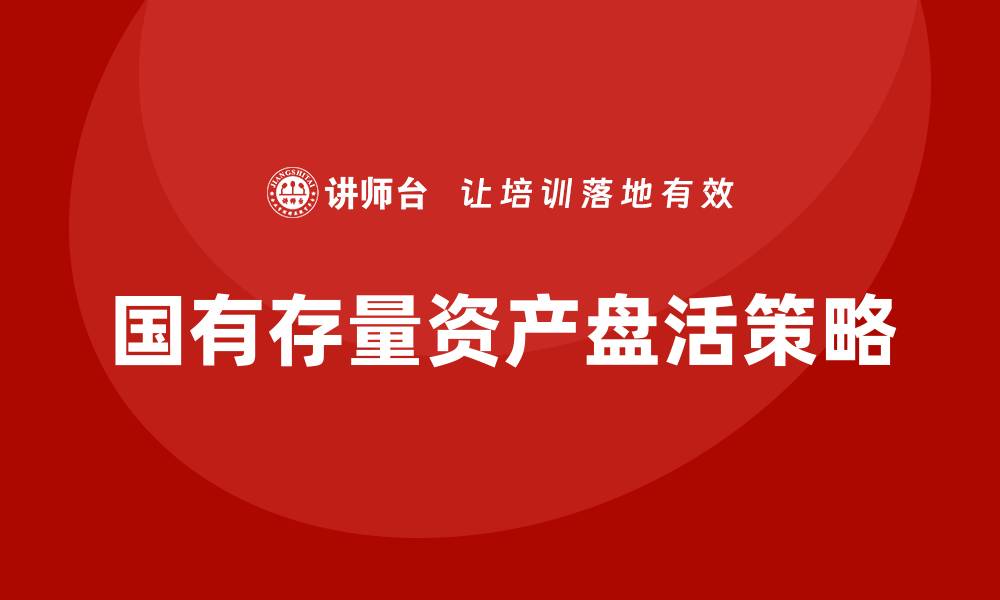 文章国有存量资产盘活的有效策略与实践探索的缩略图