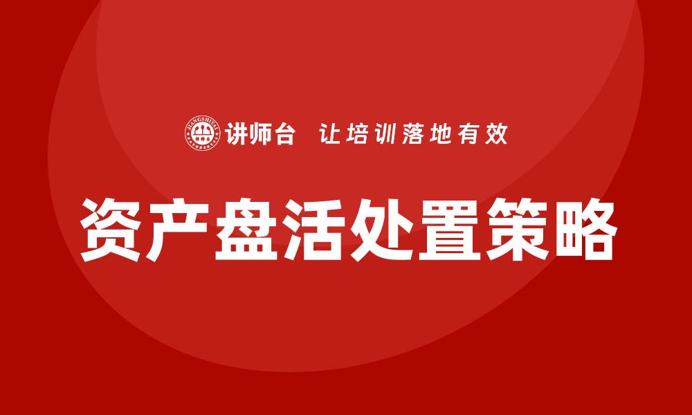文章如何有效实施资产盘活处置策略提升企业价值的缩略图