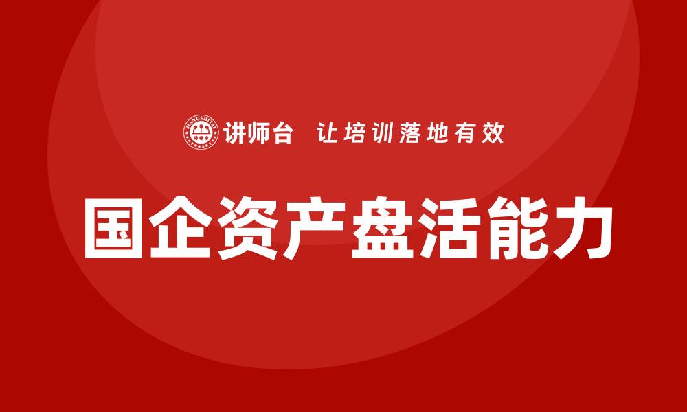 文章提升国企资产盘活能力的培训课程推荐的缩略图