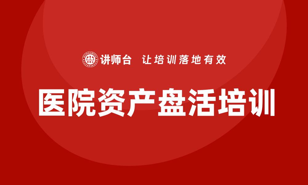 文章医院资产盘活培训助力医院管理提升效率的缩略图