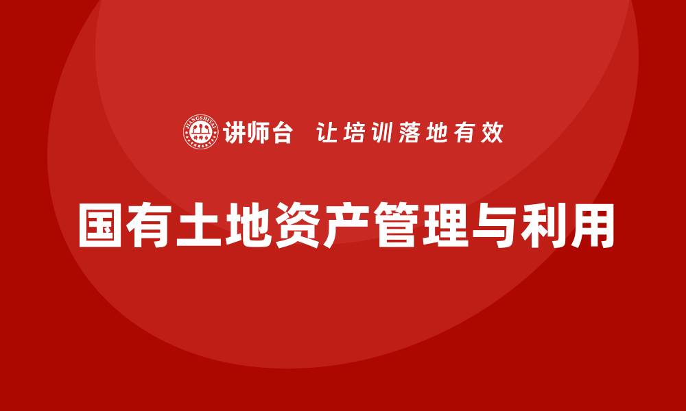 文章国有土地资产盘活培训助力资源高效利用的缩略图