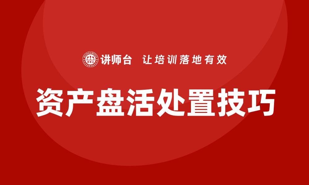 文章提升资产价值的资产盘活处置培训技巧解析的缩略图
