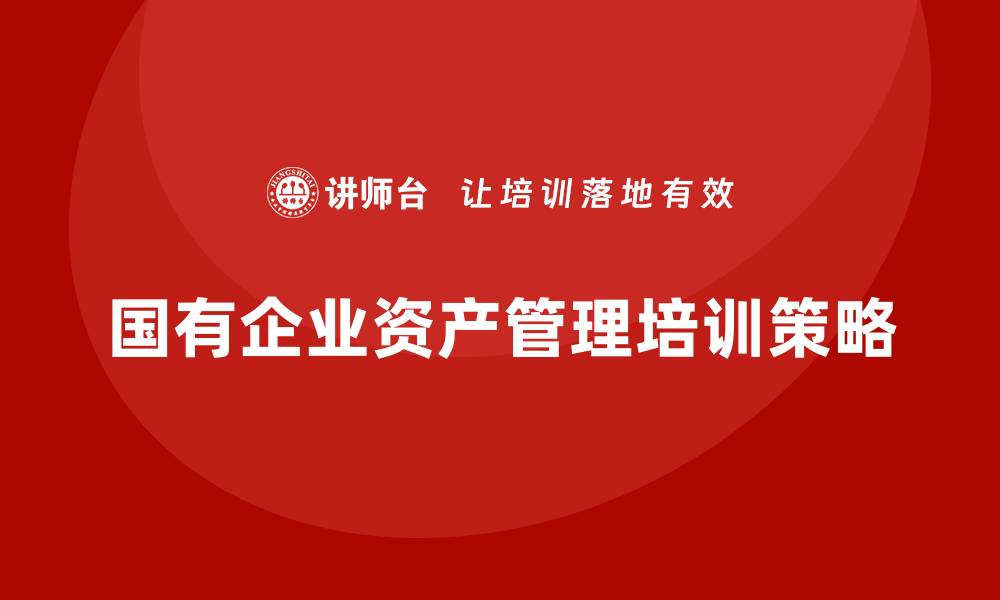 文章国有存量资产盘活企业培训的有效策略与实践分享的缩略图