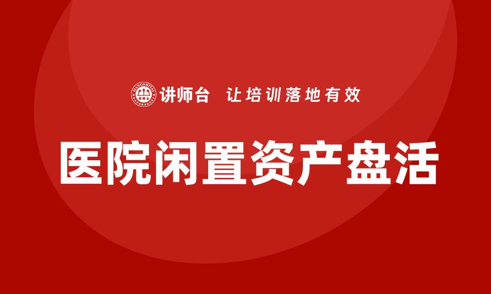 文章医院闲置资产盘活方案：提升资源利用率的有效策略的缩略图