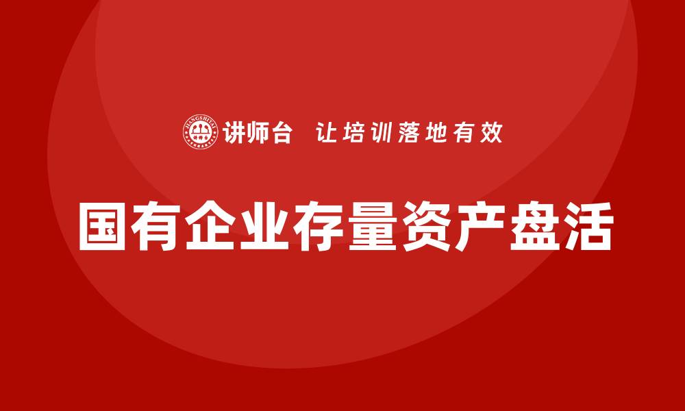 文章国有企业存量资产盘活实施方案全解读与策略分析的缩略图