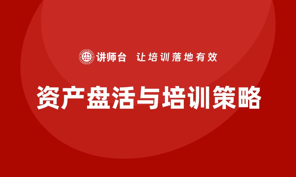 文章资产盘活提质增效培训助力企业转型升级的缩略图
