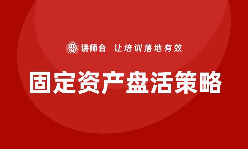 文章固定资产盘活企业培训的有效策略与实践方法的缩略图