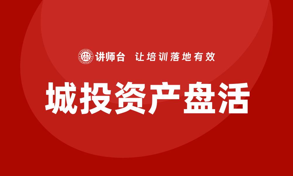 文章城投存量资产盘活企业培训的有效策略与方法的缩略图