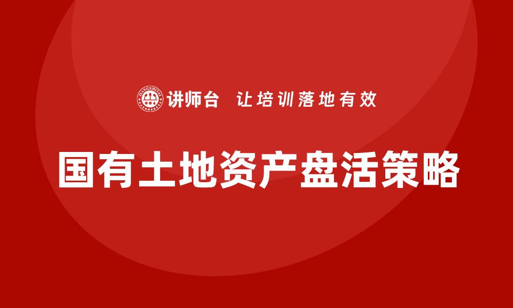 文章国有土地资产盘活企业培训的实用指南与策略分享的缩略图