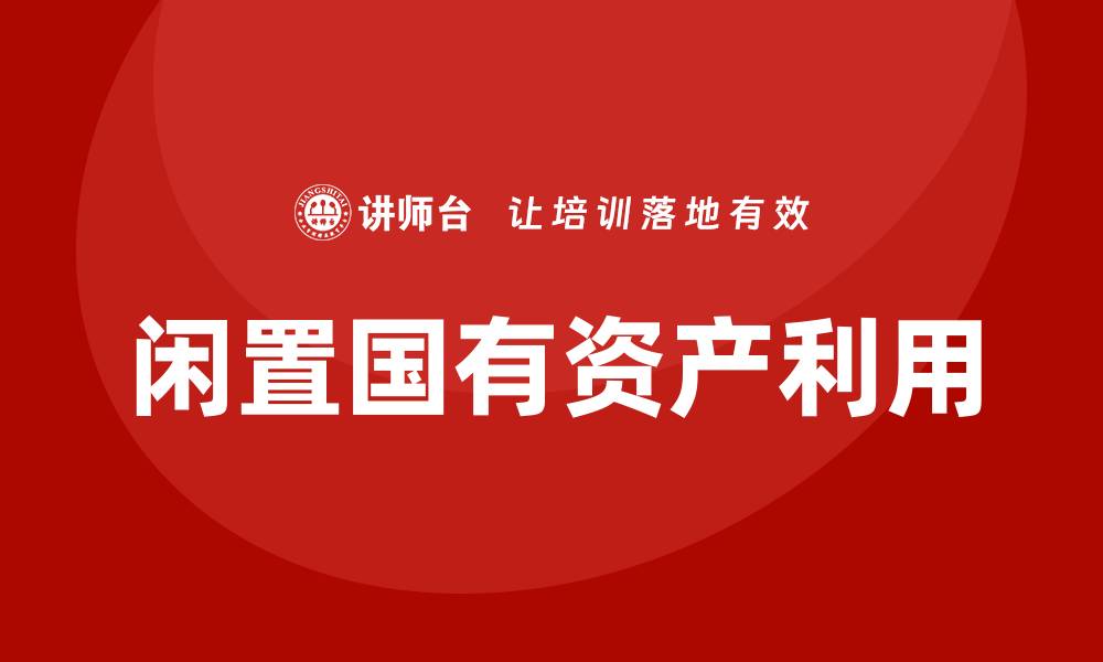 文章闲置国有资产盘活企业培训课程助力企业创新发展的缩略图