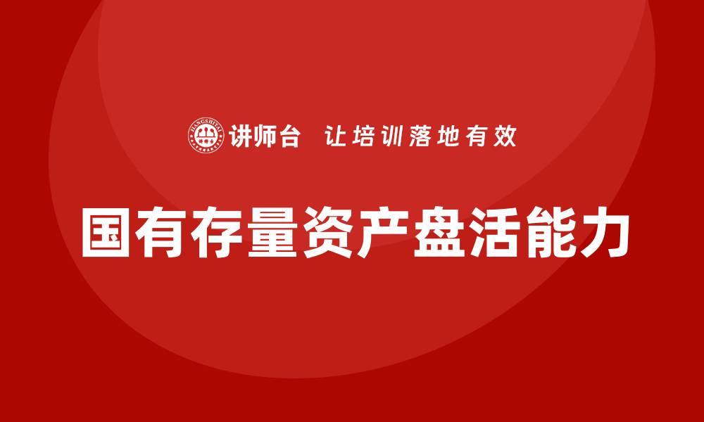 文章提升国有存量资产盘活能力的企业培训课程解析的缩略图