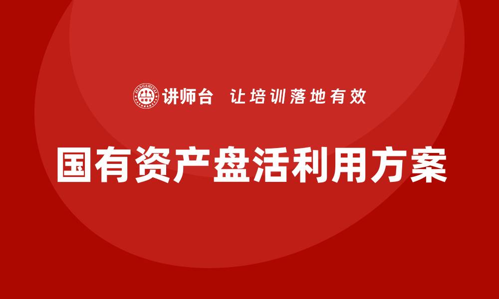 文章国有资产盘活利用方案企业培训课程全面解析与实践指导的缩略图