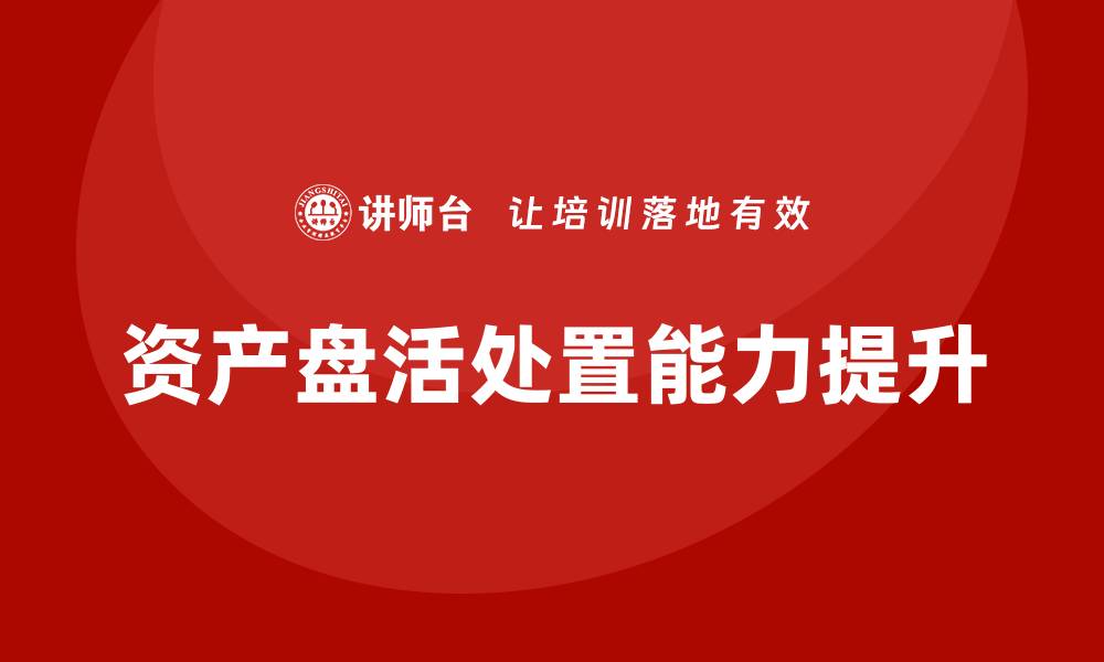 文章提升资产盘活处置能力的企业培训课程解析的缩略图