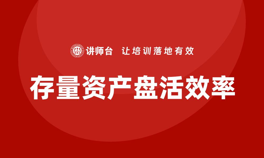 文章提升国有企业存量资产盘活效率的内训课揭秘的缩略图