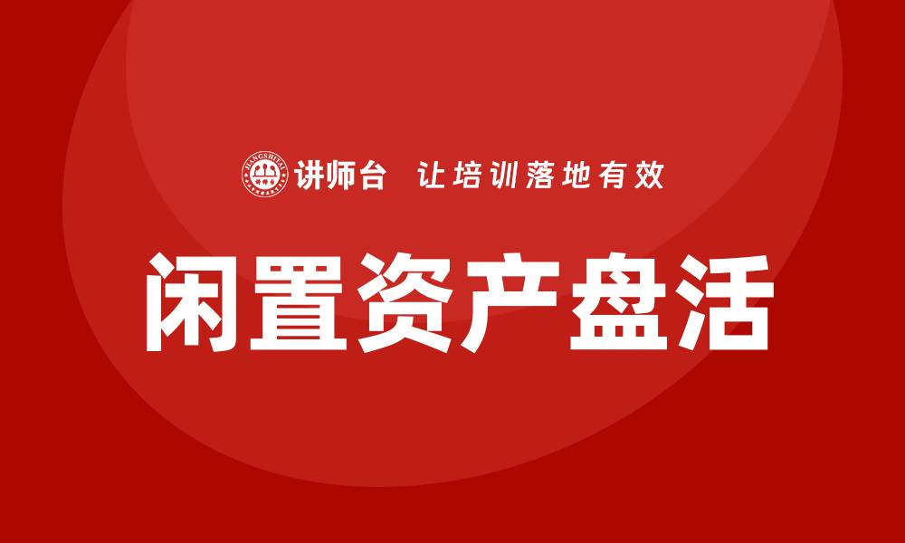 文章国有企业闲置资产盘活企业内训课全攻略的缩略图