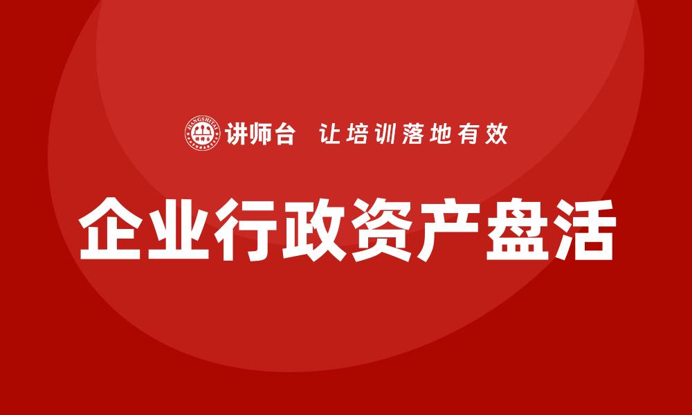 文章公司行政资产盘活企业内训课，提升管理效率与效益的缩略图