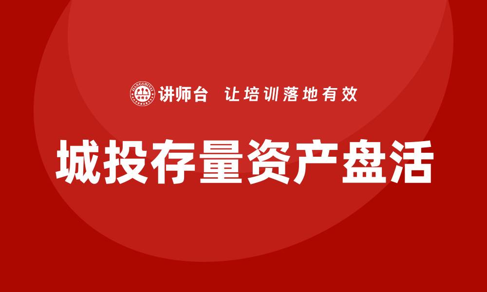 文章城投存量资产盘活企业内训课全解析与实战技巧的缩略图