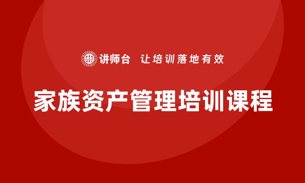 文章提升财富传承能力的家族资产管理培训课程解析的缩略图