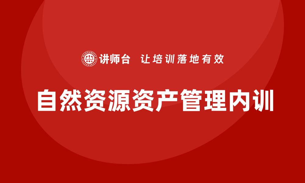 文章自然资源资产管理企业内训的重要性与实践分享的缩略图