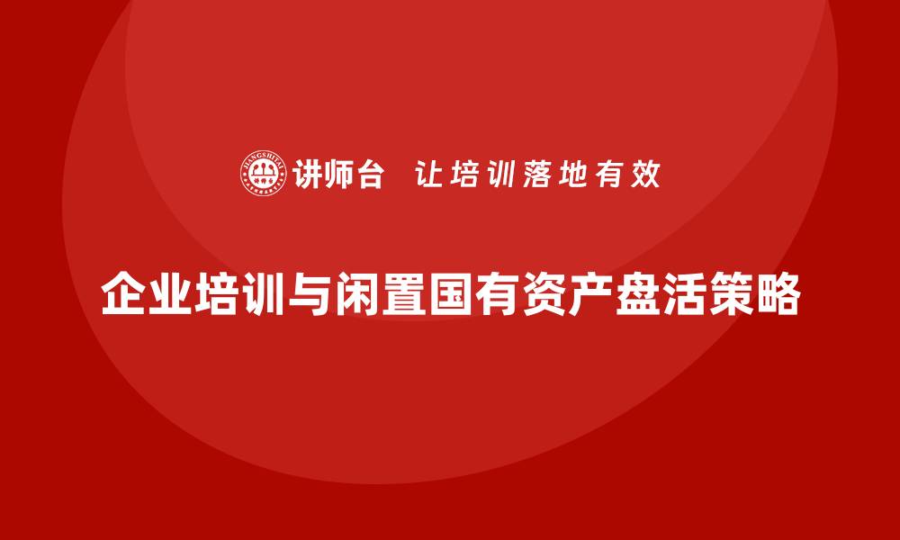 文章闲置国有资产盘活方案企业培训的有效策略与实施指南的缩略图