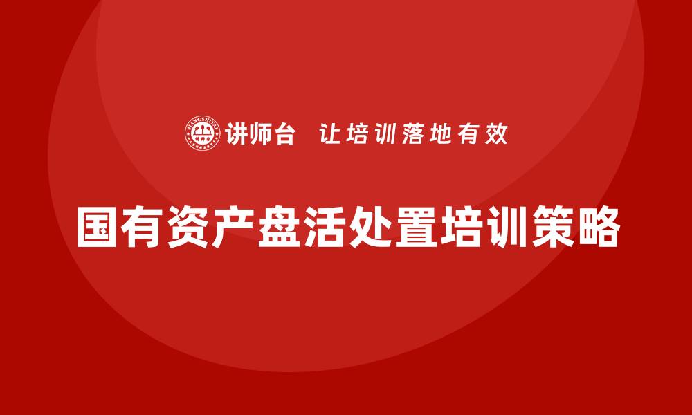文章国有资产盘活处置方案企业培训全解析的缩略图