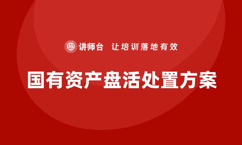 文章国有资产盘活处置方案企业培训全解析的缩略图