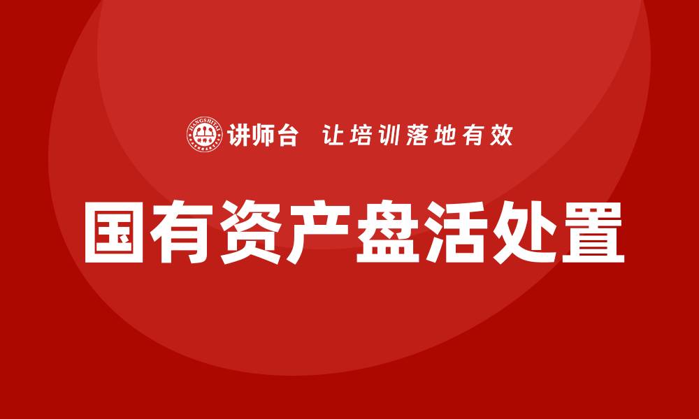文章国有资产盘活处置方案企业培训全攻略的缩略图