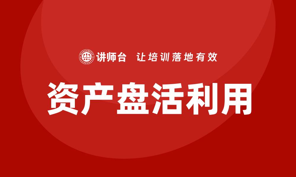 文章企业培训助力资产盘活利用方案的实施与优化的缩略图