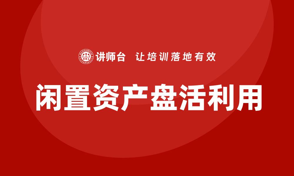 文章闲置资产盘活利用方案企业培训全解析的缩略图
