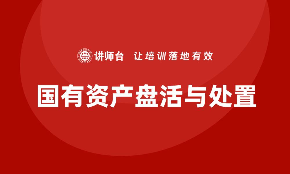 文章国有资产盘活及处置方案企业培训全攻略的缩略图