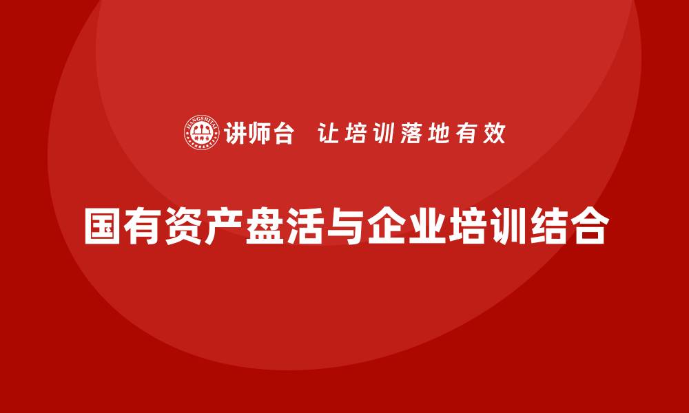 文章行政事业国有资产盘活方案与企业培训的有效结合的缩略图