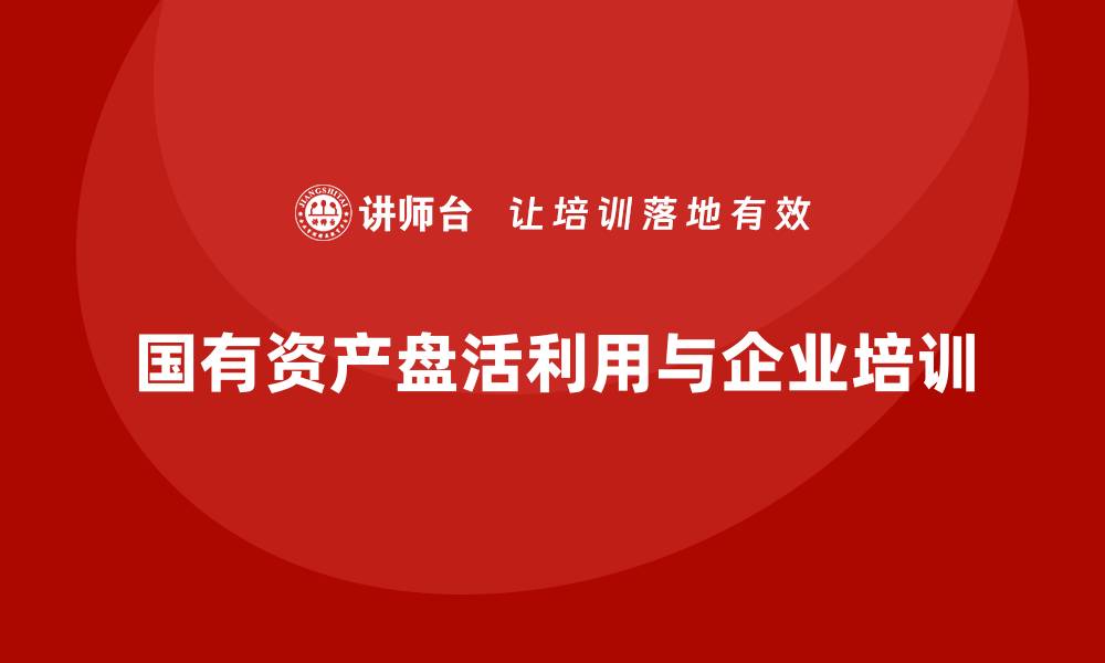 文章国有资产盘活利用方案企业培训的重要性与实施策略的缩略图