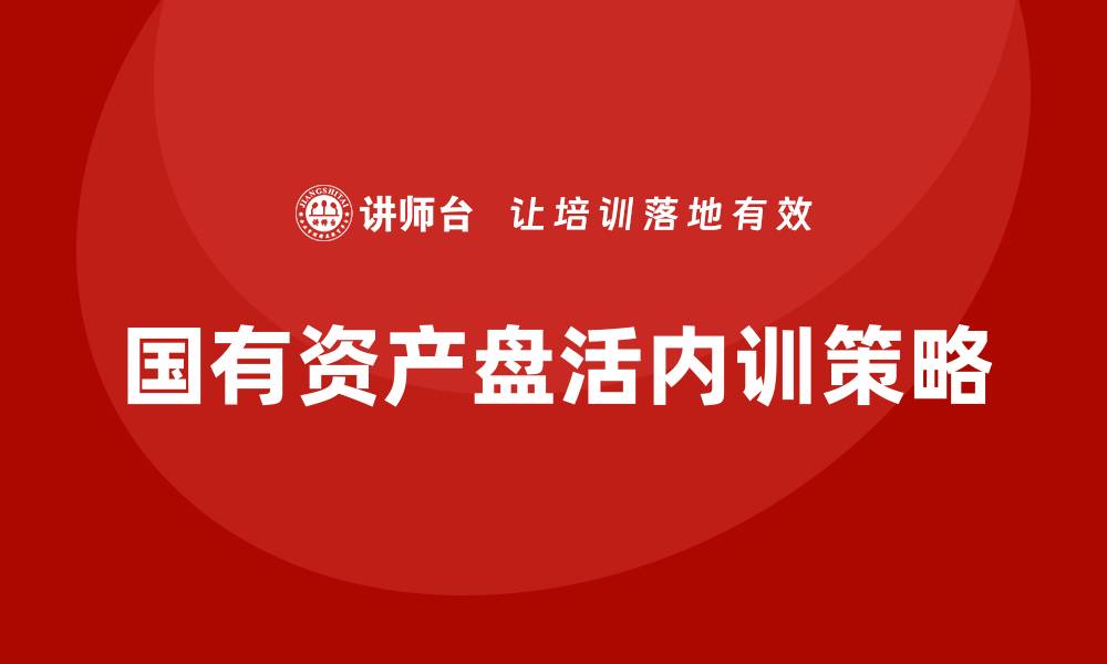 文章国有资产盘活方案企业内训课提升管理效率与效益的缩略图