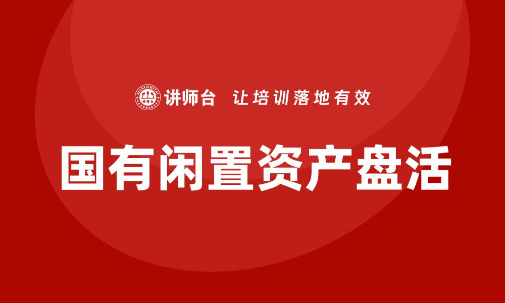 文章国有闲置资产盘活方案企业内训课全面解析的缩略图