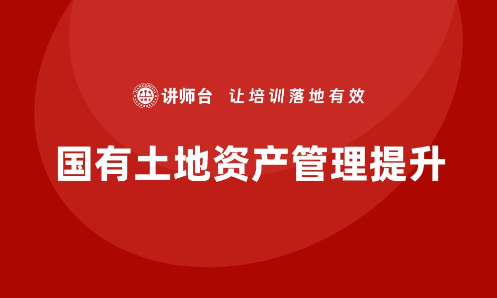 文章国有土地资产管理培训提升管理水平与效率的缩略图