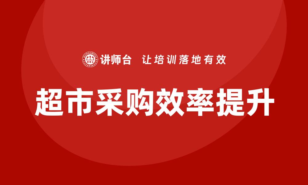 文章超市采购培训课程提升采购效率的关键策略的缩略图