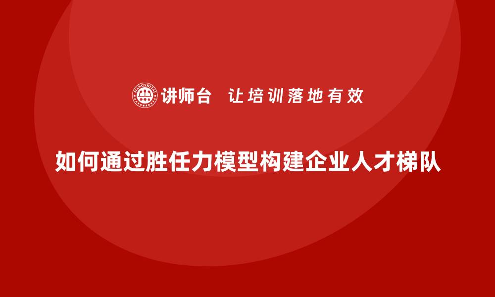 文章如何通过胜任力模型构建企业人才梯队的缩略图