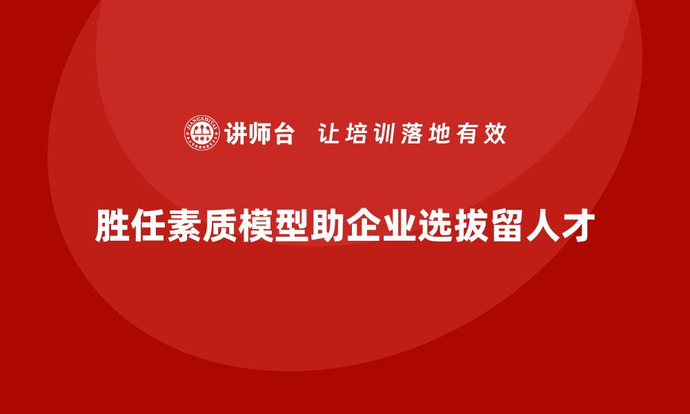 胜任素质模型助企业选拔留人才