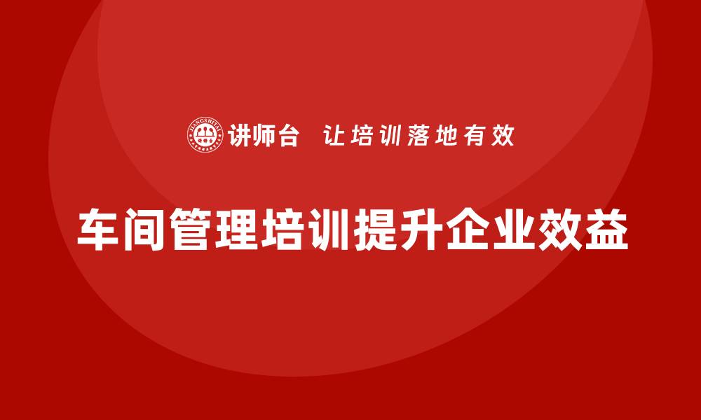 文章企业通过车间管理培训推动全员管理意识升级的缩略图