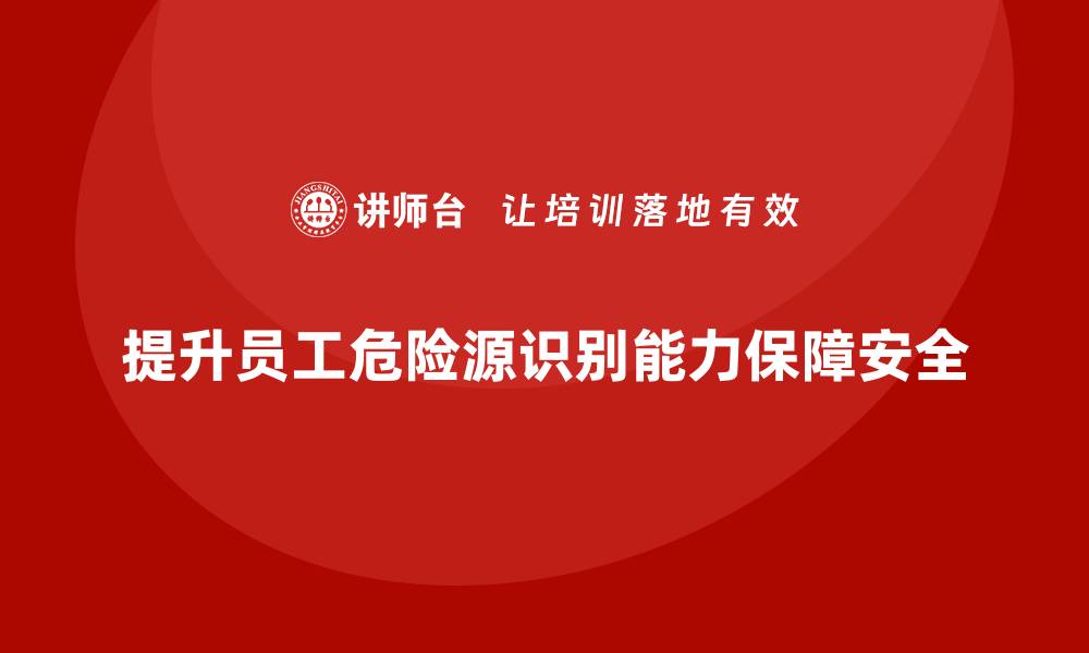 文章生产安全教育培训内容：提升员工对危险源的识别能力，降低风险的缩略图