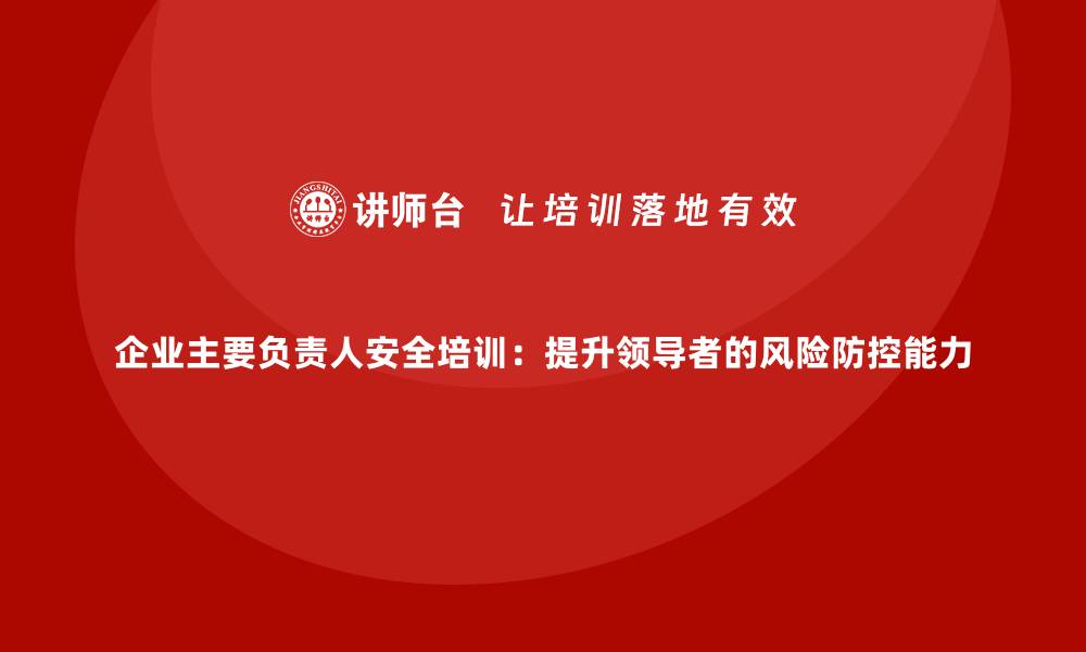 文章企业主要负责人安全培训：提升领导者的风险防控能力的缩略图