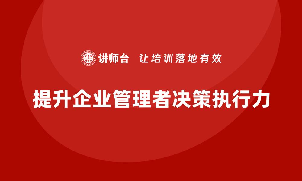 文章企业管理培训课程，提升企业管理者的决策执行力的缩略图